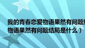 我的青春恋爱物语果然有问题结局是什么?（我的青春恋爱物语果然有问题结局是什么）