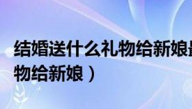 结婚送什么礼物给新娘最合适（结婚送什么礼物给新娘）