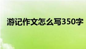 游记作文怎么写350字（游记作文怎么写）