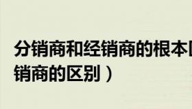 分销商和经销商的根本区别在于（分销商和经销商的区别）