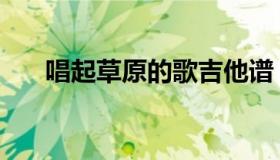 唱起草原的歌吉他谱（唱起草原的歌）