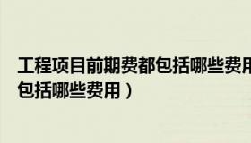 工程项目前期费都包括哪些费用和费用（工程项目前期费都包括哪些费用）