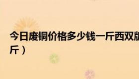 今日废铜价格多少钱一斤西双版纳（今日废铜价格多少钱一斤）