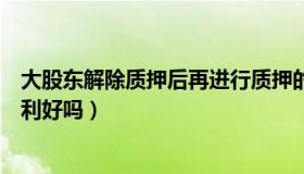 大股东解除质押后再进行质押的原因（股东解除股权质押是利好吗）