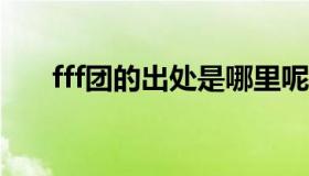 fff团的出处是哪里呢?（fff团是什么）