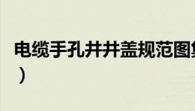 电缆手孔井井盖规范图集（电缆手孔井的做法）