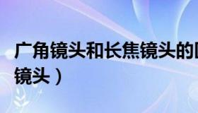 广角镜头和长焦镜头的区别（广角镜头和长焦镜头）