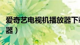 爱奇艺电视机播放器下载（爱奇艺电视机播放器）