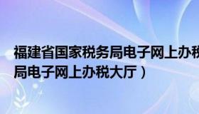 福建省国家税务局电子网上办税大厅电话（福建省国家税务局电子网上办税大厅）