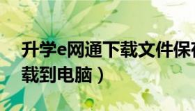 升学e网通下载文件保存在哪（升学e网通下载到电脑）