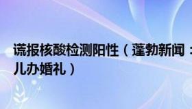 谎报核酸检测阳性（蓬勃新闻：核酸阳性男子隐瞒行程给女儿办婚礼）