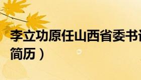 李立功原任山西省委书记简历（山西省委书记简历）