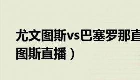 尤文图斯vs巴塞罗那直播（巴萨罗那vs尤文图斯直播）