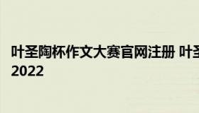 叶圣陶杯作文大赛官网注册 叶圣陶杯作文大赛官网注册入口2022