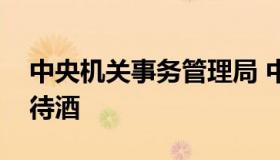 中央机关事务管理局 中央机关事务管理局招待酒