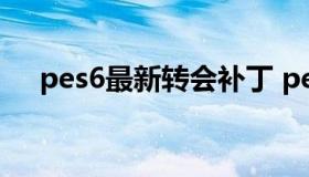 pes6最新转会补丁 pes2021转会更新）