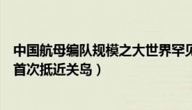 中国航母编队规模之大世界罕见（菲常视野：中国航母编队首次抵近关岛）