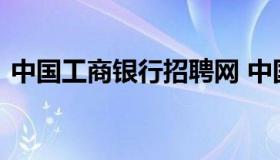 中国工商银行招聘网 中国工商银行人才招聘