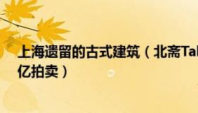 上海遗留的古式建筑（北斋Talk：上海地标古建筑将被5.6亿拍卖）