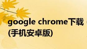 google chrome下载（谷歌浏览器下载安装(手机安卓版)