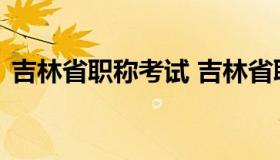 吉林省职称考试 吉林省职称考试办公室官网