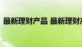 最新理财产品 最新理财产品利率表2023年）