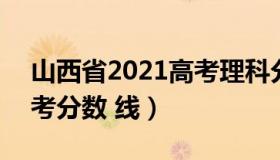 山西省2021高考理科分数线 山西2021年高考分数 线）