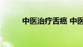 中医治疗舌癌 中医治疗舌癌效果