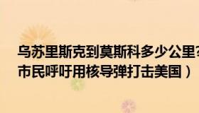 乌苏里斯克到莫斯科多少公里?（美丽的乌苏里江：莫斯科市民呼吁用核导弹打击美国）