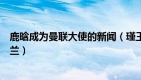 鹿晗成为曼联大使的新闻（瑾王俞：鹿晗因为曼联支持英格兰）