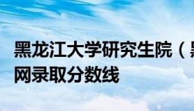 黑龙江大学研究生院（黑龙江大学研究生院官网录取分数线