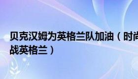 贝克汉姆为英格兰队加油（时尚丽人风行：贝克汉姆现场观战英格兰）