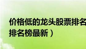 价格低的龙头股票排名榜 价格低的龙头股票排名榜最新）