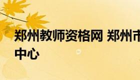 郑州教师资格网 郑州市教师资格证考试管理中心