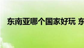 东南亚哪个国家好玩 东南亚哪个国家好玩