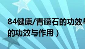 84健康/青礞石的功效与作用（中药煅青礞石的功效与作用）