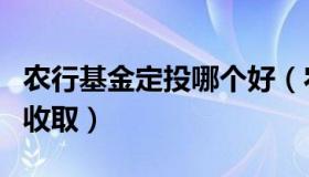 农行基金定投哪个好（农行基金定投手续费的收取）