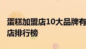 蛋糕加盟店10大品牌有哪几个  品牌蛋糕加盟店排行榜