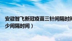 安徽智飞新冠疫苗三针间隔时间（安徽智飞新冠疫苗三针最少间隔时间）