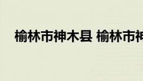 榆林市神木县 榆林市神木县属于哪个区）