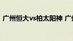 广州恒大vs柏太阳神 广州恒大和广州太阳神