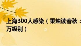 上海300人感染（秉烛读春秋：张文宏：上海感染人数是千万级别）