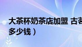 大茶杯奶茶店加盟 古茗奶茶店加盟大概需要多少钱）