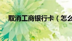 取消工商银行卡（怎么取消工商银行卡）