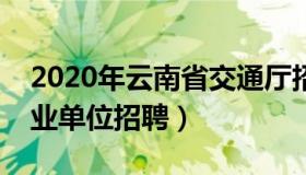 2020年云南省交通厅招聘（云南省交通厅事业单位招聘）