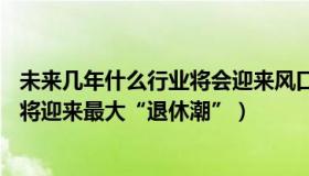 未来几年什么行业将会迎来风口（史观沉浮：未来10年我国将迎来最大“退休潮”）