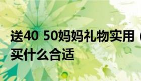 送40 50妈妈礼物实用（给50岁的妈妈买礼物买什么合适