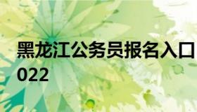 黑龙江公务员报名入口（公务员报名时间表2022