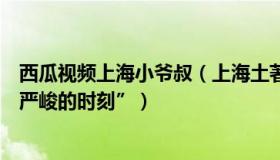 西瓜视频上海小爷叔（上海土著爷叔：上海急诊室迎来“最严峻的时刻”）