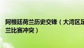 阿根廷荷兰历史交锋（大湾区足球之窗：FIFA调查阿根廷荷兰比赛冲突）